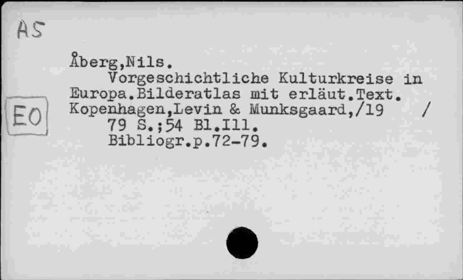 ﻿Âberg,Nils.
Vorgeschichtliche Kulturkreise in Europa.Bilderatlas mit erläut.Text. Kopenhagen,Levin & Munksgaard,/19
79 S.;54 Bl.Ill.
Bibliogr.p.72-79.